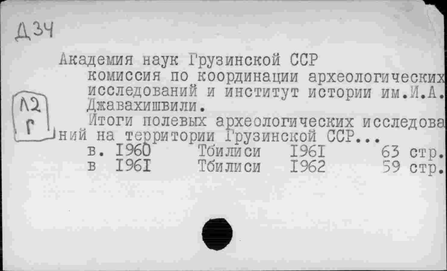 ﻿№
Д2>4
Академия наук Грузинской ССР комиссия по координации археологических исследований и институт истории им.И.А. Джавахишвили.
Итоги полевых археологических исследова ний на территории Грузинской ССР...
в. I960	Тбилиси 1961	63 стр.
в 1961	Тбилиси 1962	59 стр.